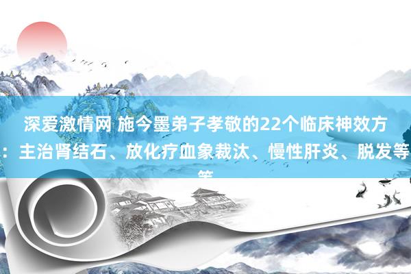 深爱激情网 施今墨弟子孝敬的22个临床神效方：主治肾结石、放化疗血象裁汰、慢性肝炎、脱发等