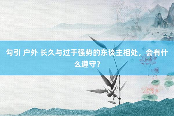 勾引 户外 长久与过于强势的东谈主相处，会有什么遵守？