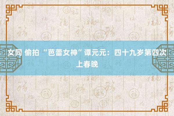 女同 偷拍 “芭蕾女神”谭元元：四十九岁第四次上春晚