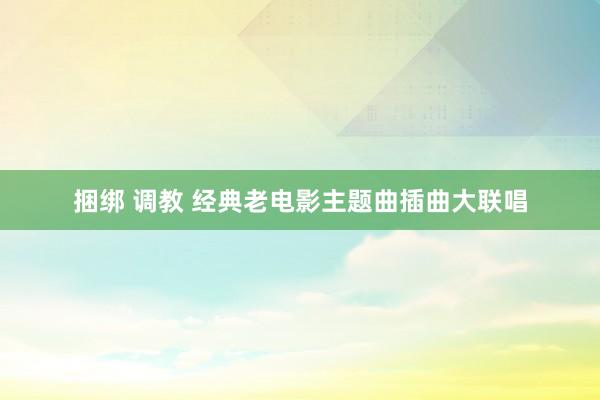 捆绑 调教 经典老电影主题曲插曲大联唱