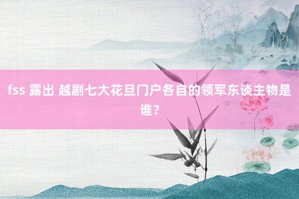 fss 露出 越剧七大花旦门户各自的领军东谈主物是谁？